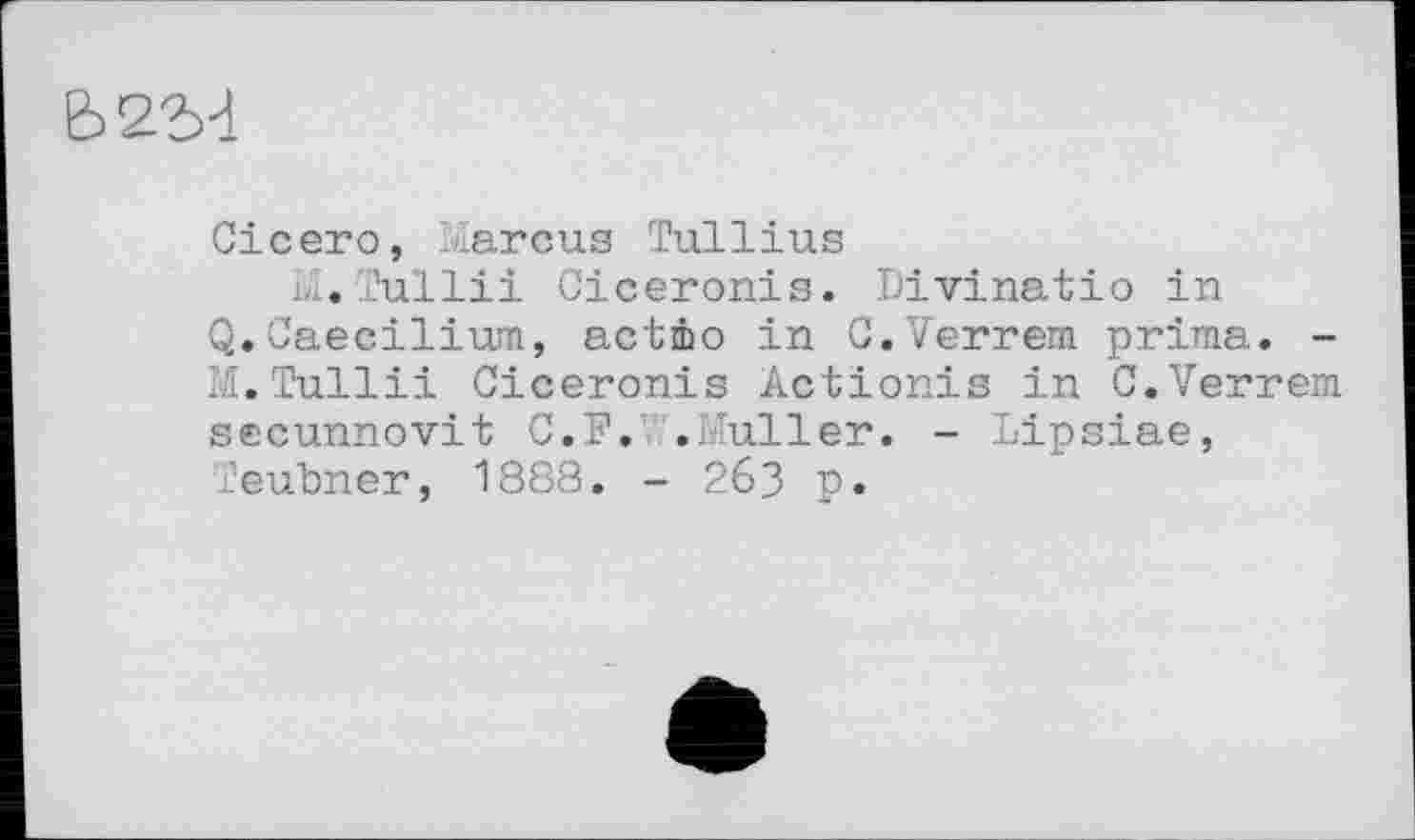 ﻿Ь2"М
Cicero, Marcus Tullius
M.Tullii Ciceronis. Divinatio in
Q.Caecilium, actio in C.Verrem prima. -M.Tullii Ciceronis Actionis in C.Verrem secunnovit C.F. .Muller. - Lipsiae, Teubner, 1888. - 263 p.